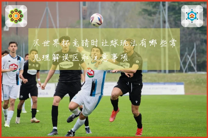 买世界杯竞猜时让球玩法有哪些常见理解误区和注意事项